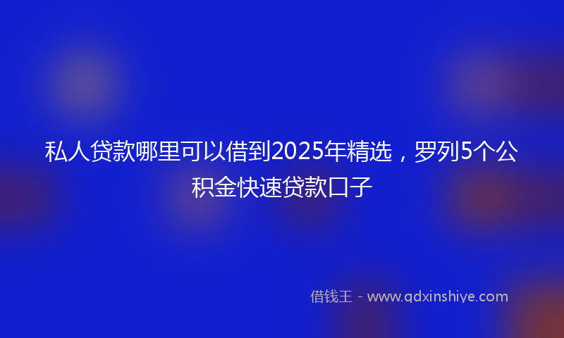 私人贷款哪里可以借到2025年精选，罗列5个公积金快速贷款口子