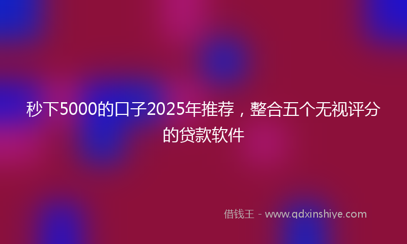 秒下5000的口子2025年推荐，整合五个无视评分的贷款软件