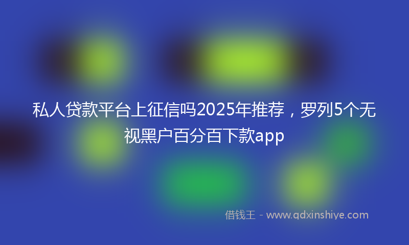 私人贷款平台上征信吗2025年推荐，罗列5个无视黑户百分百下款app