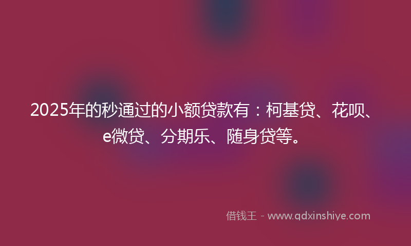 2025年的秒通过的小额贷款有：柯基贷、花呗、e微贷、分期乐、随身贷等。