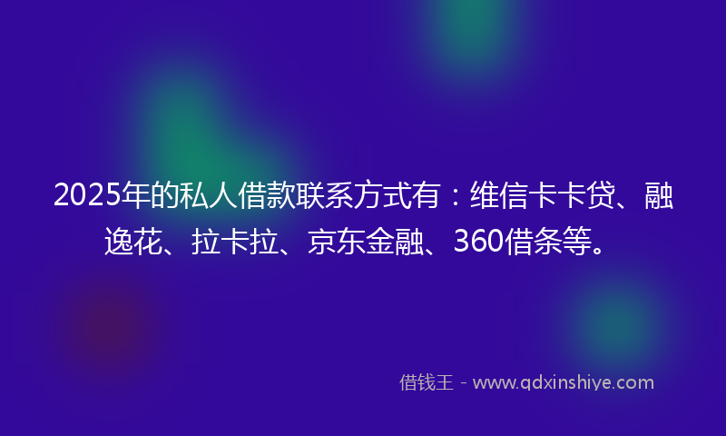 2025年的私人借款联系方式有：维信卡卡贷、融逸花、拉卡拉、京东金融、360借条等。