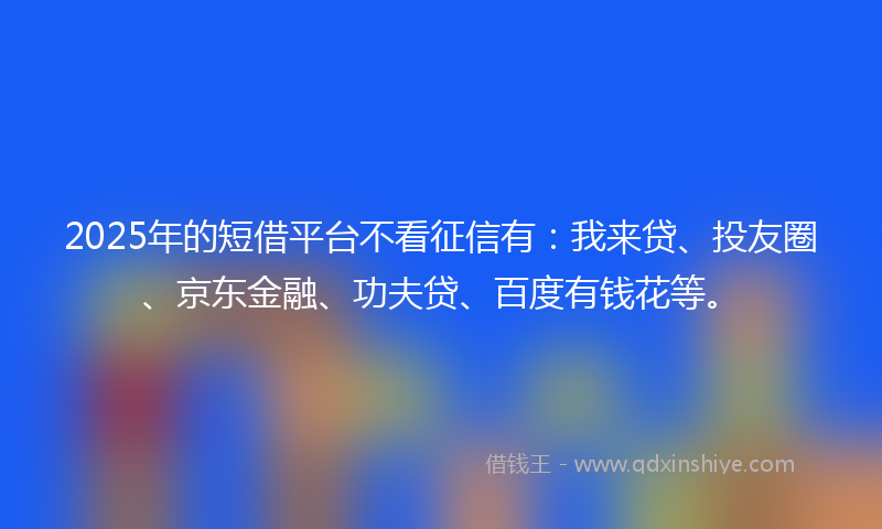 2025年的短借平台不看征信有：我来贷、投友圈、京东金融、功夫贷、百度有钱花等。