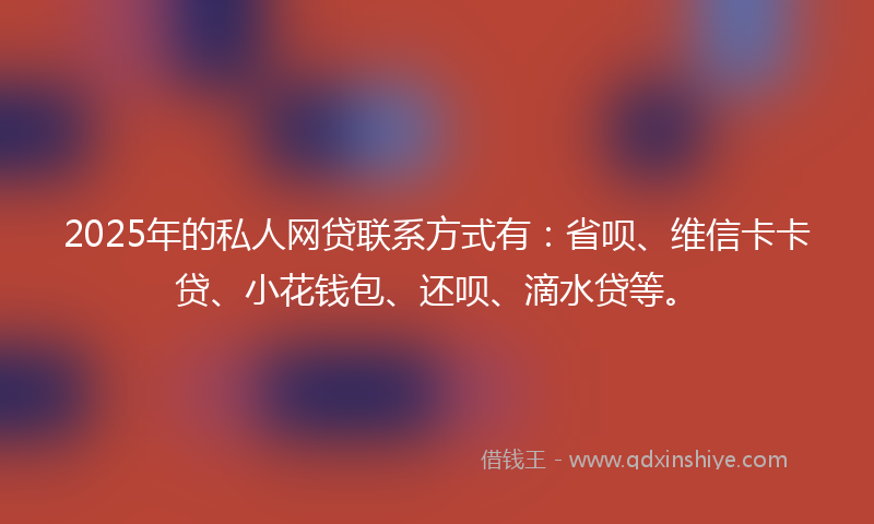 2025年的私人网贷联系方式有：省呗、维信卡卡贷、小花钱包、还呗、滴水贷等。