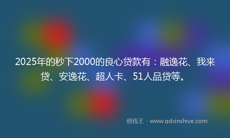 2025年的秒下2000的良心贷款有：融逸花、我来贷、安逸花、超人卡、51人品贷等。