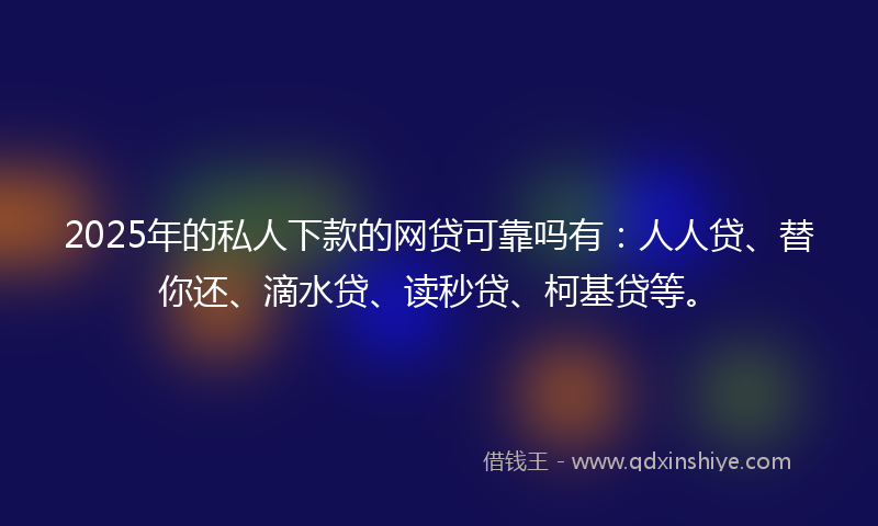 2025年的私人下款的网贷可靠吗有：人人贷、替你还、滴水贷、读秒贷、柯基贷等。