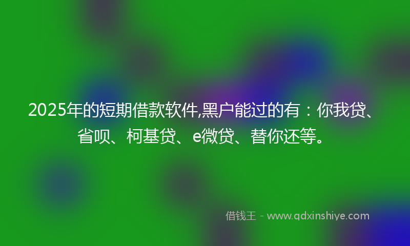 2025年的短期借款软件,黑户能过的有：你我贷、省呗、柯基贷、e微贷、替你还等。
