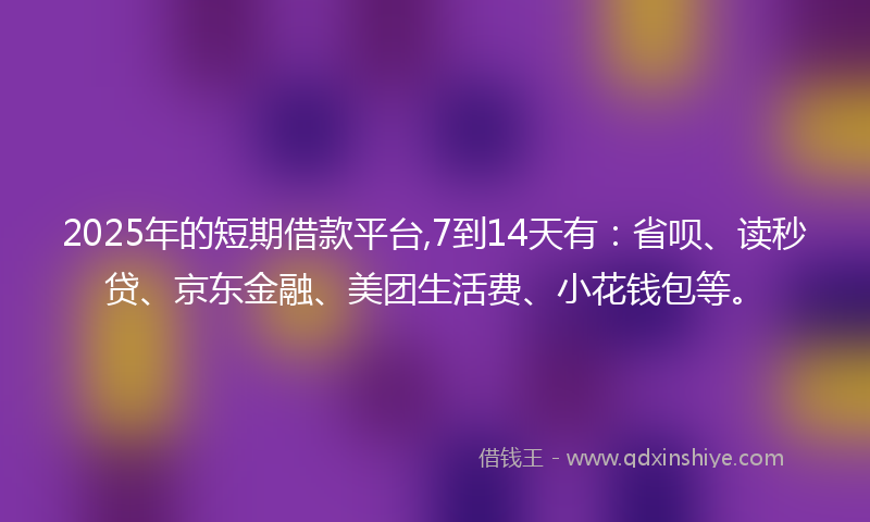 2025年的短期借款平台,7到14天有：省呗、读秒贷、京东金融、美团生活费、小花钱包等。