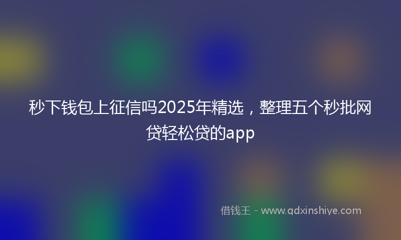 秒下钱包上征信吗2025年精选，整理五个秒批网贷轻松贷的app