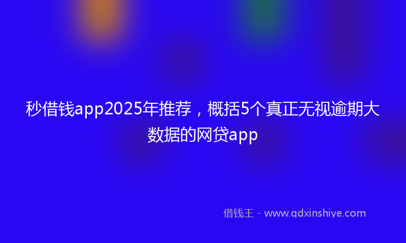 秒借钱app2025年推荐，概括5个真正无视逾期大数据的网贷app