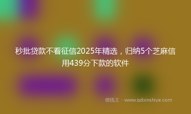 秒批贷款不看征信2025年精选，归纳5个芝麻信用439分下款的软件