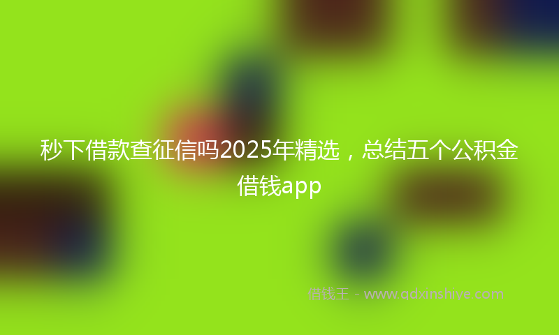秒下借款查征信吗2025年精选，总结五个公积金借钱app