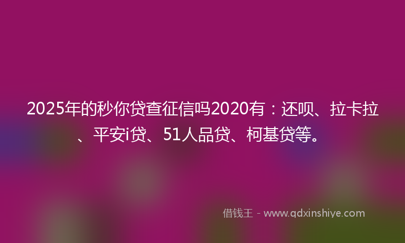 2025年的秒你贷查征信吗2020有：还呗、拉卡拉、平安i贷、51人品贷、柯基贷等。