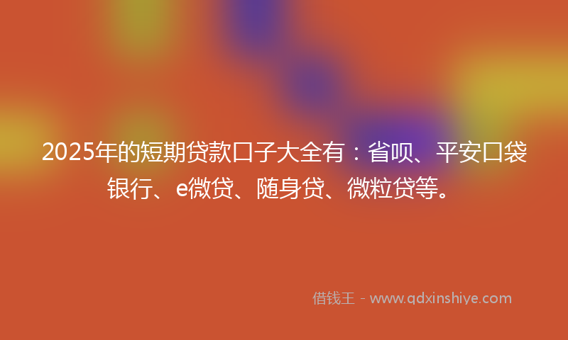 2025年的短期贷款口子大全有：省呗、平安口袋银行、e微贷、随身贷、微粒贷等。