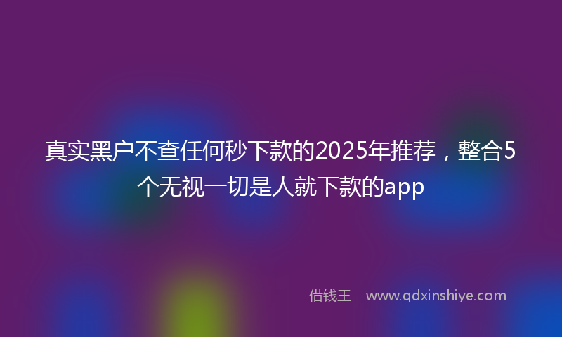 真实黑户不查任何秒下款的2025年推荐，整合5个无视一切是人就下款的app
