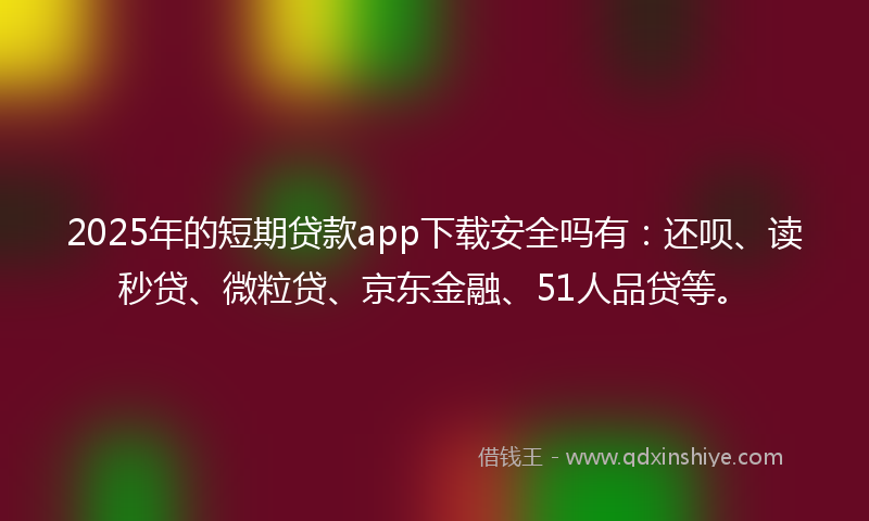 2025年的短期贷款app下载安全吗有：还呗、读秒贷、微粒贷、京东金融、51人品贷等。