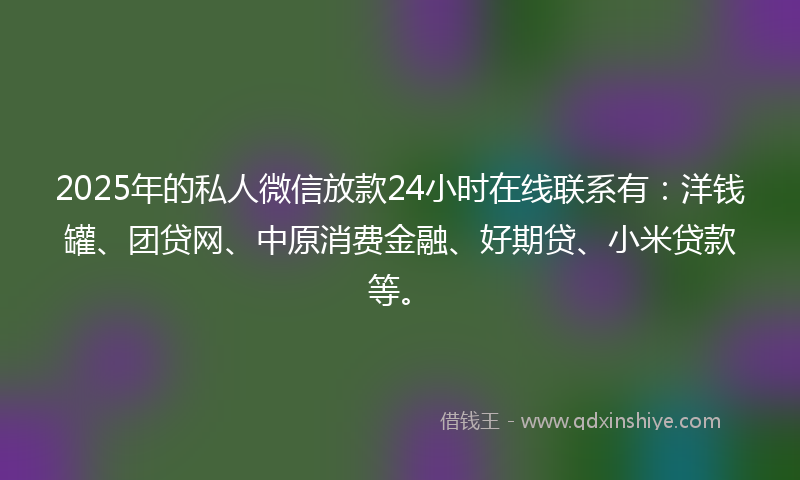 2025年的私人微信放款24小时在线联系有：洋钱罐、团贷网、中原消费金融、好期贷、小米贷款等。