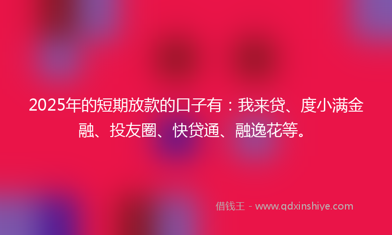 2025年的短期放款的口子有：我来贷、度小满金融、投友圈、快贷通、融逸花等。