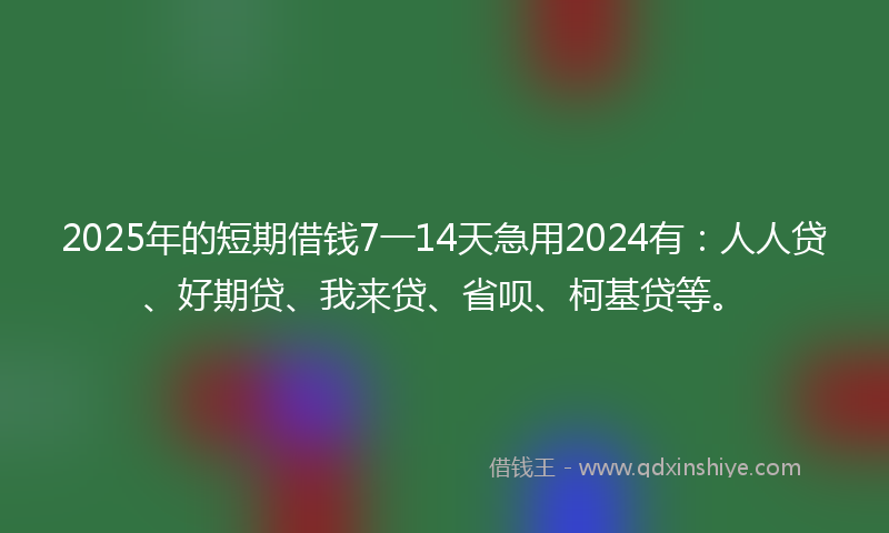 2025年的短期借钱7一14天急用2024有：人人贷、好期贷、我来贷、省呗、柯基贷等。