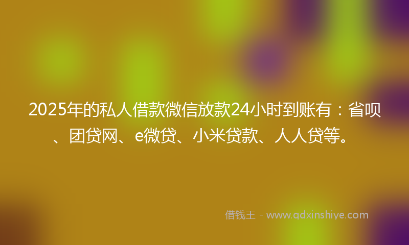 2025年的私人借款微信放款24小时到账有：省呗、团贷网、e微贷、小米贷款、人人贷等。