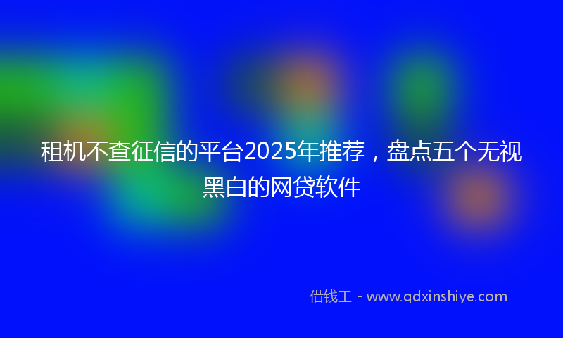 租机不查征信的平台2025年推荐，盘点五个无视黑白的网贷软件