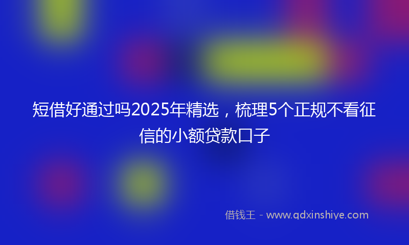 短借好通过吗2025年精选，梳理5个正规不看征信的小额贷款口子