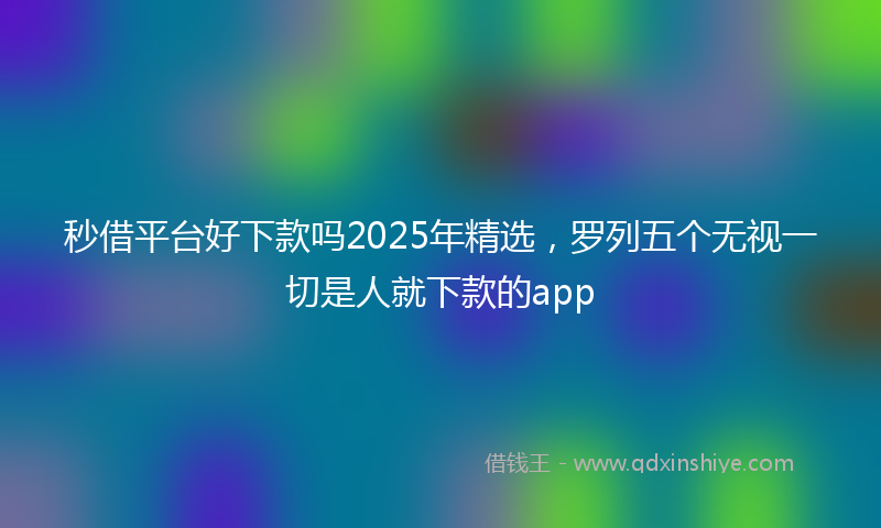 秒借平台好下款吗2025年精选，罗列五个无视一切是人就下款的app