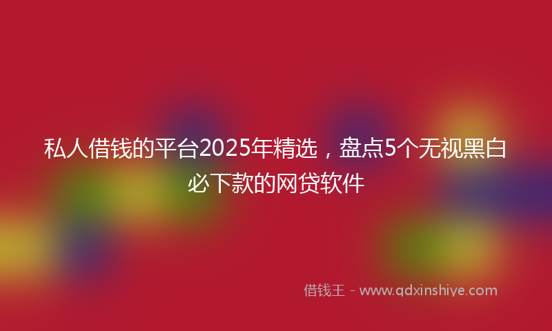 私人借钱的平台2025年精选，盘点5个无视黑白必下款的网贷软件