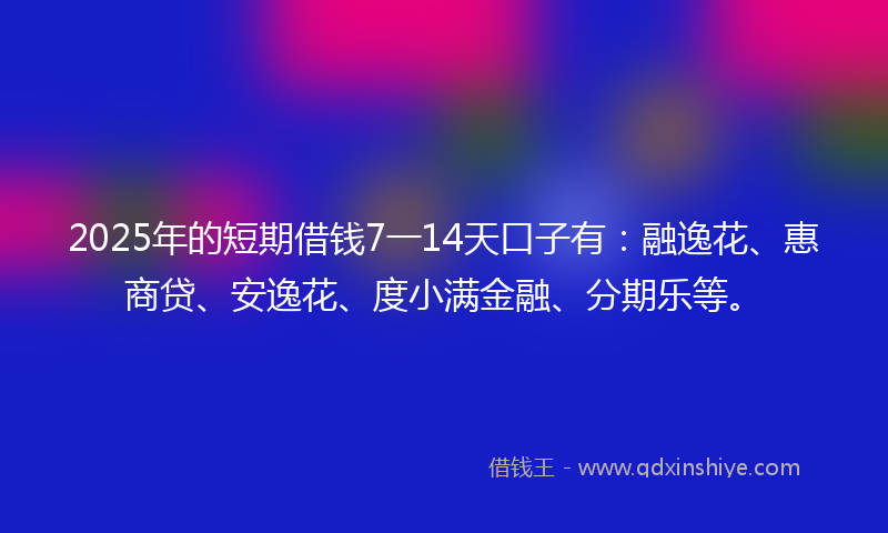 2025年的短期借钱7一14天口子有：融逸花、惠商贷、安逸花、度小满金融、分期乐等。