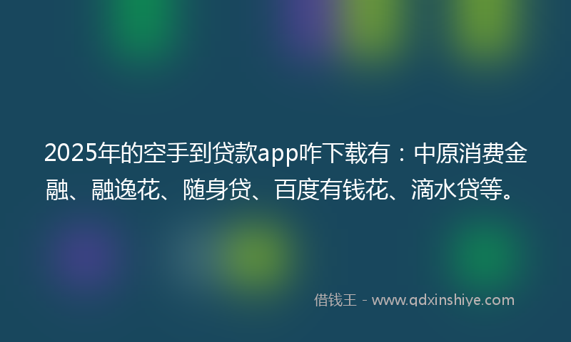 2025年的空手到贷款app咋下载有：中原消费金融、融逸花、随身贷、百度有钱花、滴水贷等。