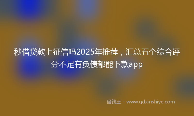 秒借贷款上征信吗2025年推荐，汇总五个综合评分不足有负债都能下款app