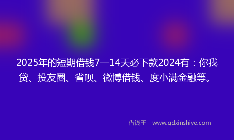 2025年的短期借钱7一14天必下款2024有：你我贷、投友圈、省呗、微博借钱、度小满金融等。