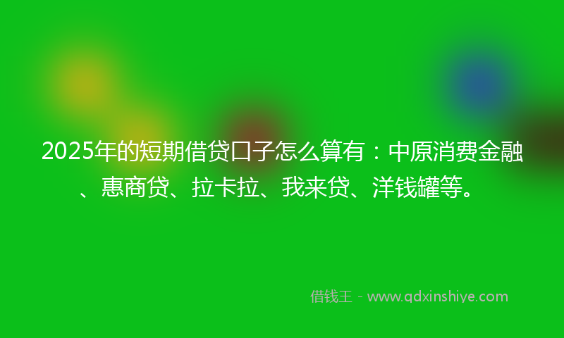 2025年的短期借贷口子怎么算有：中原消费金融、惠商贷、拉卡拉、我来贷、洋钱罐等。