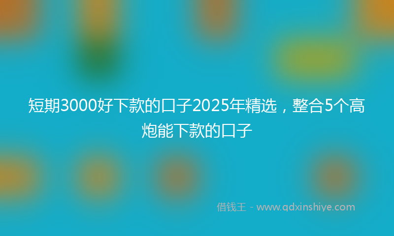 短期3000好下款的口子2025年精选，整合5个高炮能下款的口子