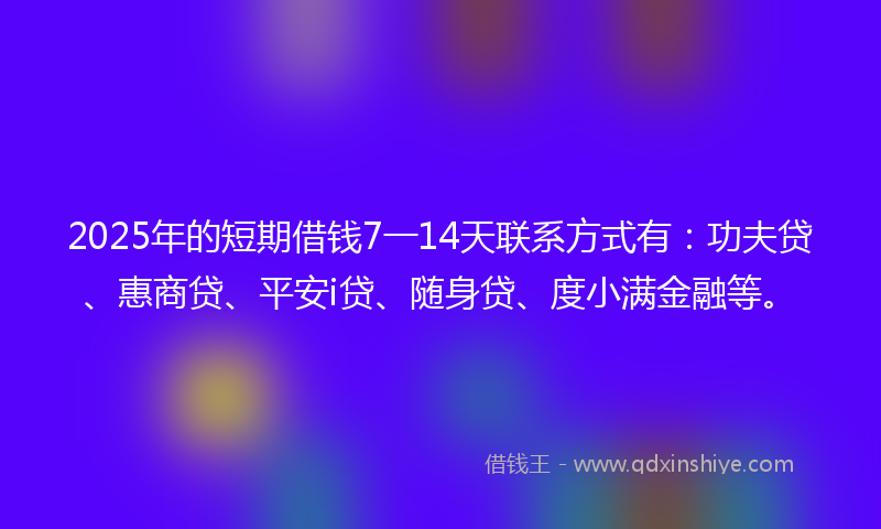 2025年的短期借钱7一14天联系方式有：功夫贷、惠商贷、平安i贷、随身贷、度小满金融等。