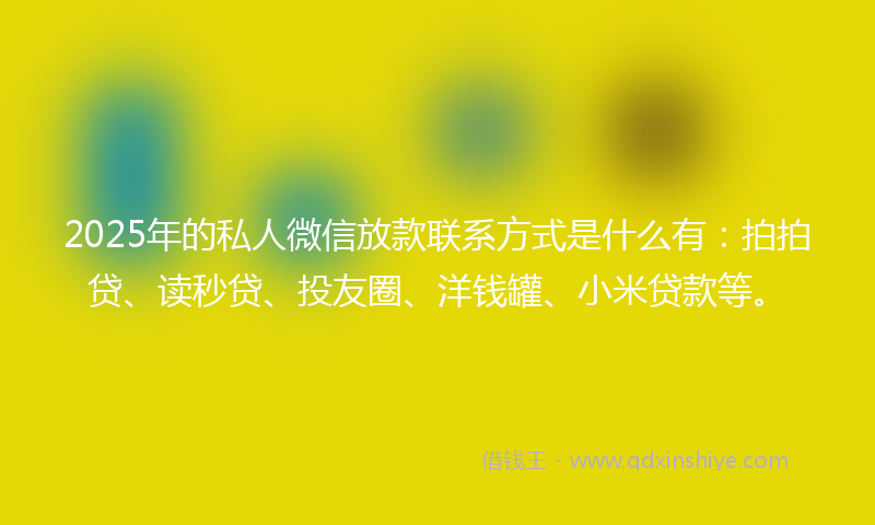 2025年的私人微信放款联系方式是什么有：拍拍贷、读秒贷、投友圈、洋钱罐、小米贷款等。
