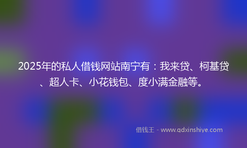 2025年的私人借钱网站南宁有：我来贷、柯基贷、超人卡、小花钱包、度小满金融等。