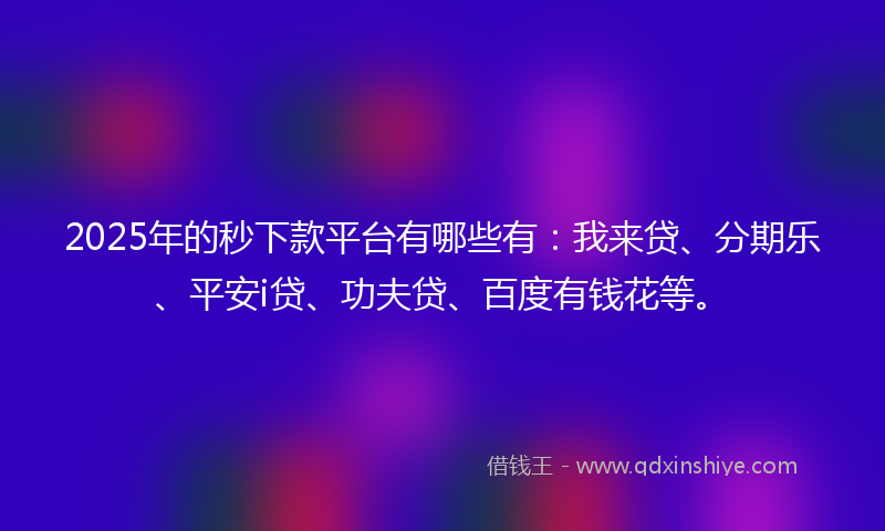 2025年的秒下款平台有哪些有：我来贷、分期乐、平安i贷、功夫贷、百度有钱花等。