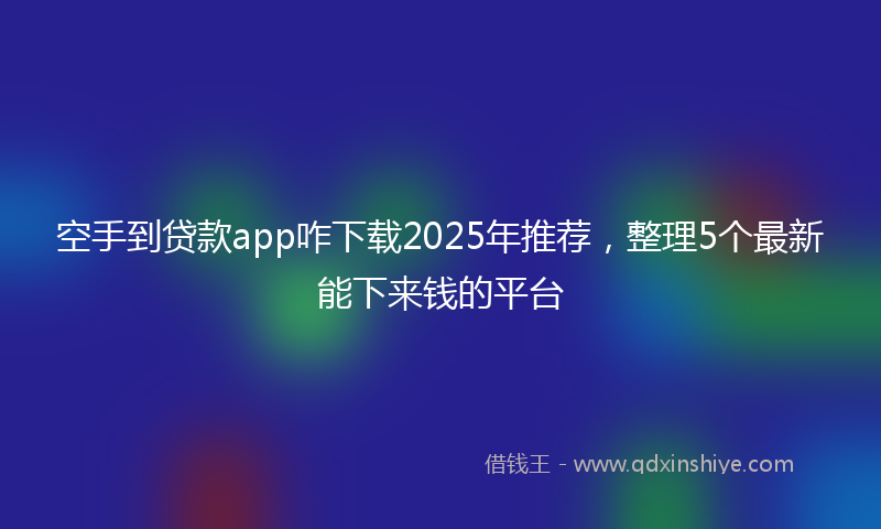 空手到贷款app咋下载2025年推荐，整理5个最新能下来钱的平台