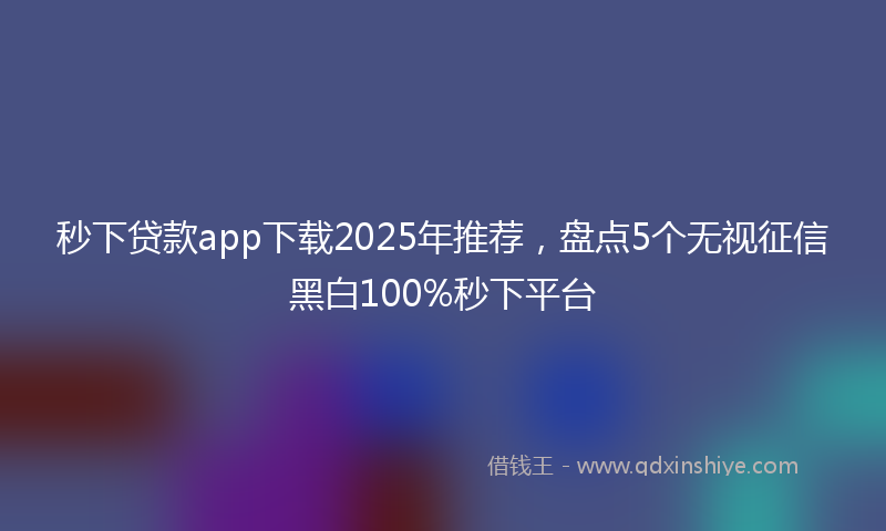 秒下贷款app下载2025年推荐，盘点5个无视征信黑白100%秒下平台