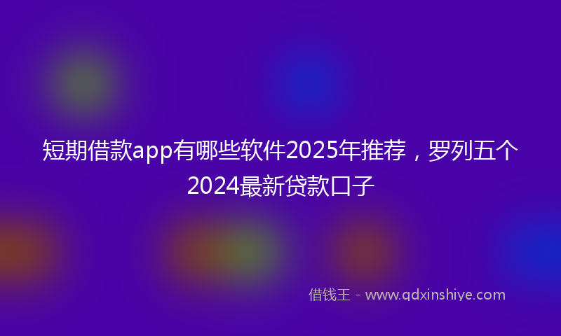 短期借款app有哪些软件2025年推荐，罗列五个2024最新贷款口子