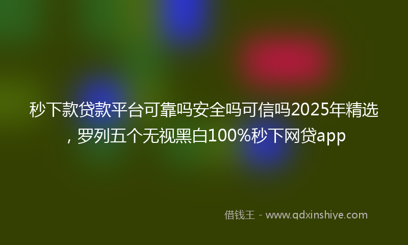 秒下款贷款平台可靠吗安全吗可信吗2025年精选，罗列五个无视黑白100%秒下网贷app