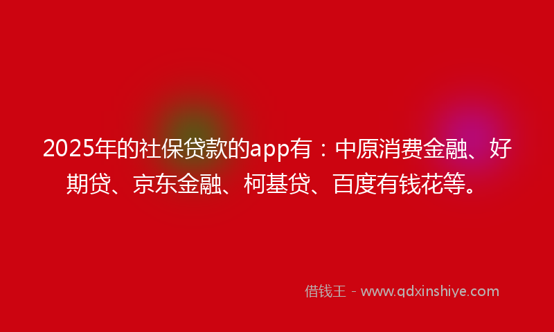 2025年的社保贷款的app有：中原消费金融、好期贷、京东金融、柯基贷、百度有钱花等。
