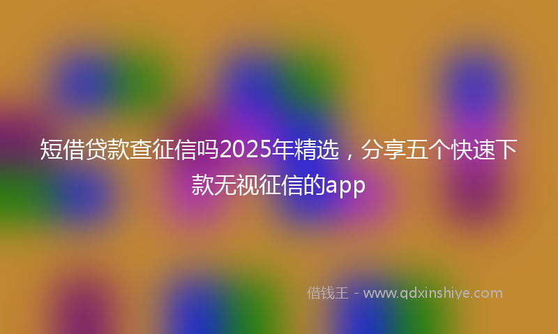 短借贷款查征信吗2025年精选，分享五个快速下款无视征信的app
