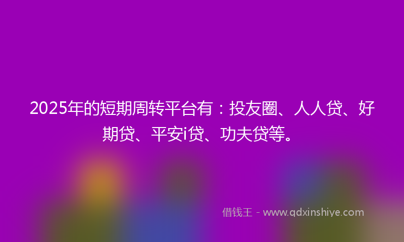 2025年的短期周转平台有：投友圈、人人贷、好期贷、平安i贷、功夫贷等。