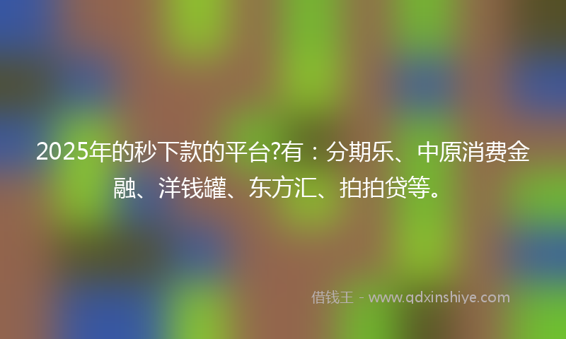 2025年的秒下款的平台?有：分期乐、中原消费金融、洋钱罐、东方汇、拍拍贷等。