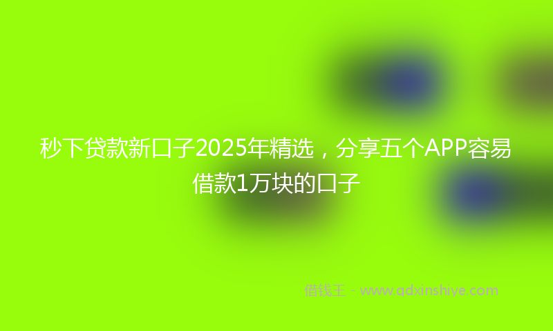秒下贷款新口子2025年精选，分享五个APP容易借款1万块的口子
