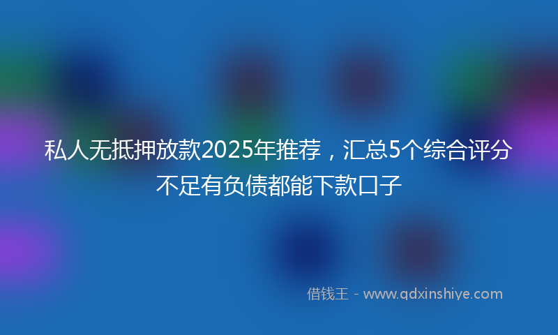 私人无抵押放款2025年推荐，汇总5个综合评分不足有负债都能下款口子