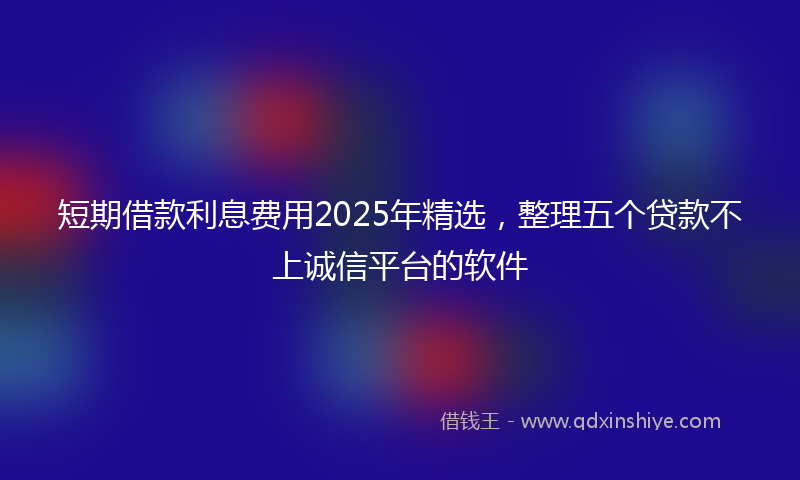 短期借款利息费用2025年精选，整理五个贷款不上诚信平台的软件