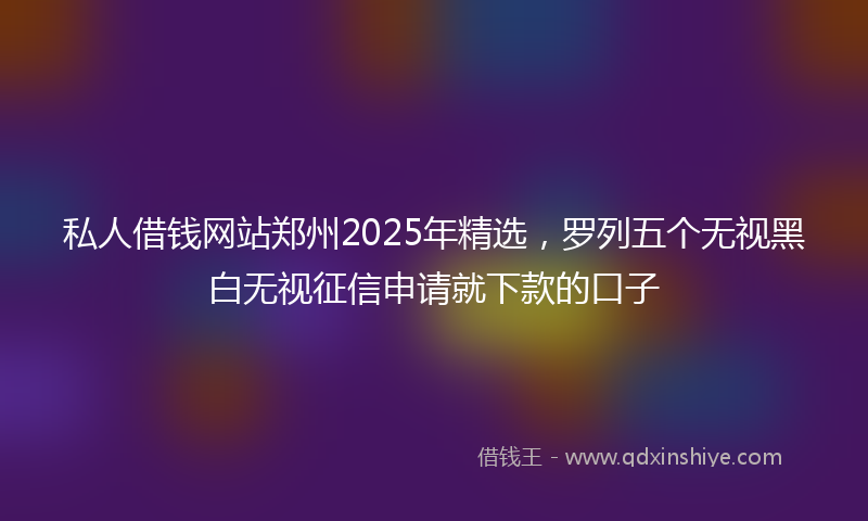 私人借钱网站郑州2025年精选，罗列五个无视黑白无视征信申请就下款的口子