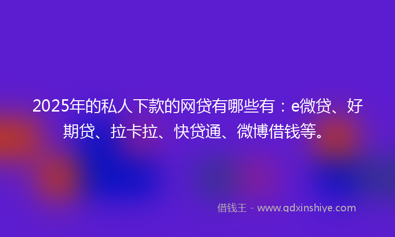 2025年的私人下款的网贷有哪些有：e微贷、好期贷、拉卡拉、快贷通、微博借钱等。